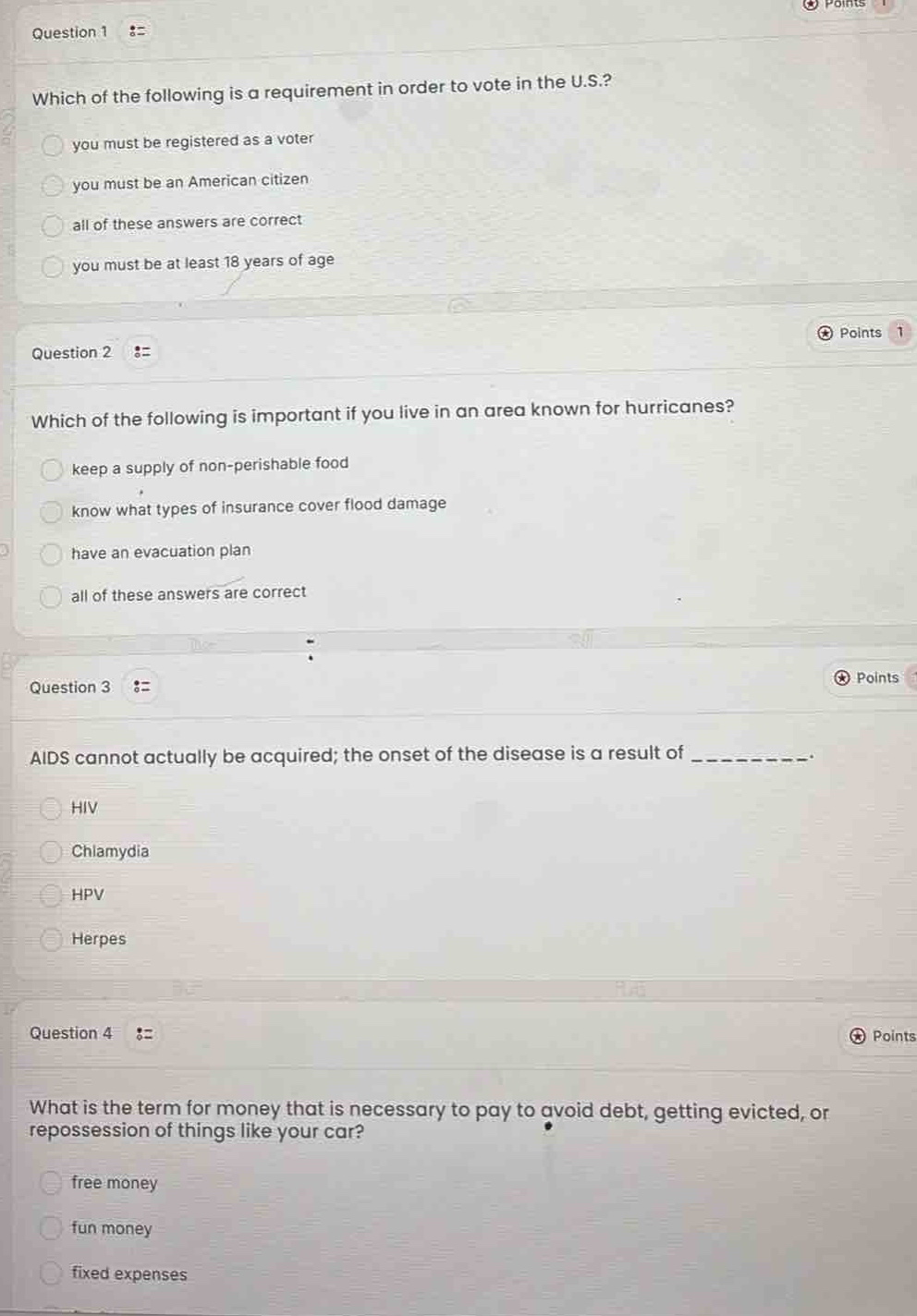 question 1\nwhich of the following is a requirement in order to vote in the u.s.?\nyou must be registered as a voter\nyou must be an american citizen\nall of these answers are correct\nyou must be at least 18 years of age\n\nquestion 2\nwhich of the following is important if you live in an area known for hurricanes?\nkeep a supply of non - perishable food\nknow what types of insurance cover flood damage\nhave an evacuation plan\nall of these answers are correct\n\nquestion 3\naids cannot actually be acquired; the onset of the disease is a result of ________.\nhiv\nchlamydia\nhpv\nherpes\n\nquestion 4\nwhat is the term for money that is necessary to pay to avoid debt, getting evicted, or repossession of things like your car?\nfree money\nfun money\nfixed expenses