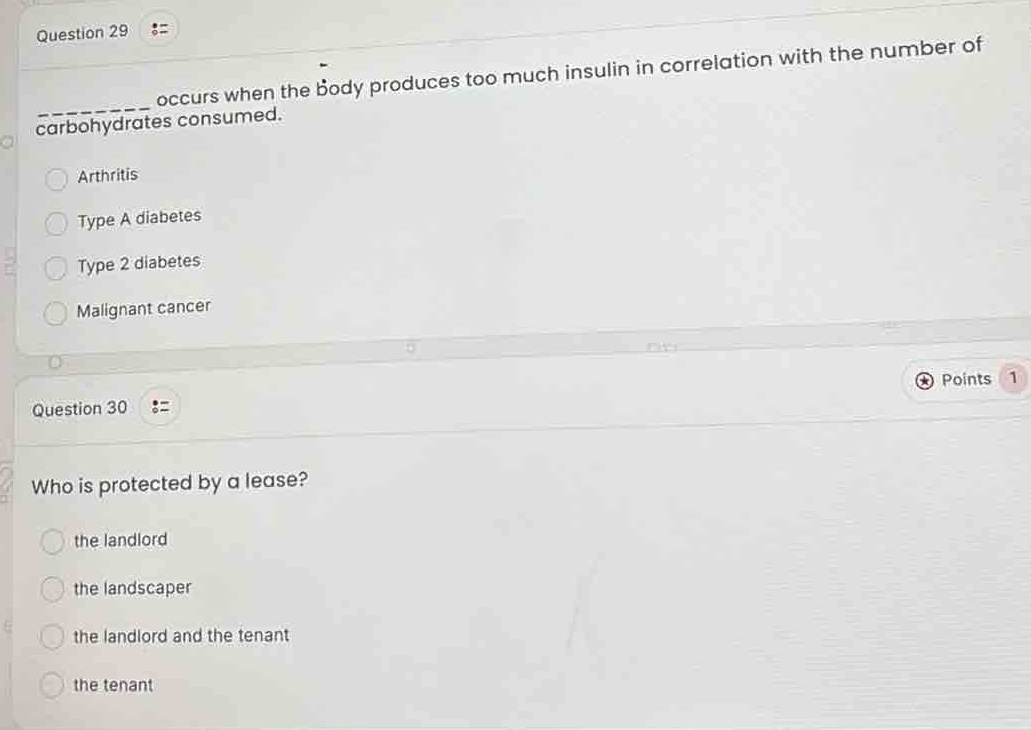 question 29\n______ occurs when the body produces too much insulin in correlation with the number of carbohydrates consumed.\narthritis\ntype a diabetes\ntype 2 diabetes\nmalignant cancer\nquestion 30\nwho is protected by a lease?\nthe landlord\nthe landscaper\nthe landlord and the tenant\nthe tenant