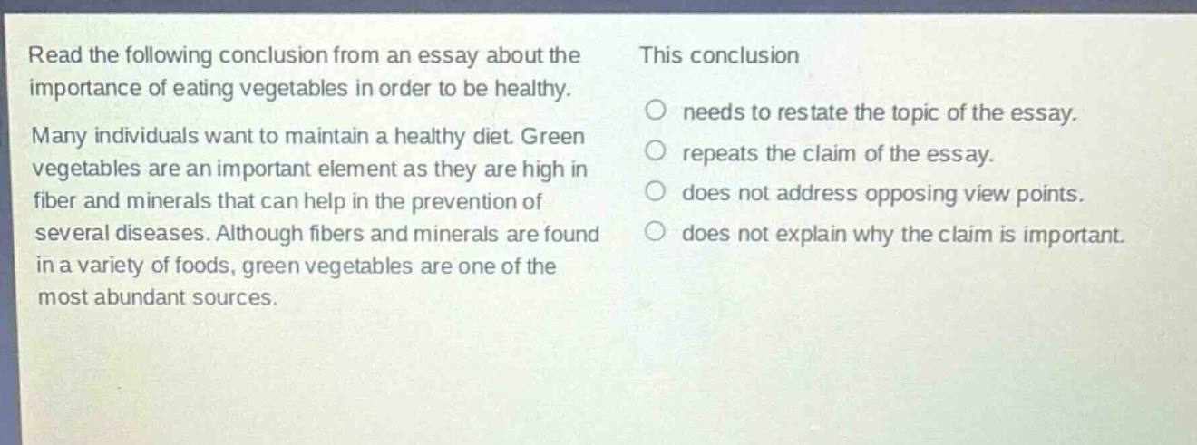 read the following conclusion from an essay about the importance of eating vegetables in order to be healthy. many individuals want to maintain a healthy diet. green vegetables are an important element as they are high in fiber and minerals that can help in the prevention of several diseases. although fibers and minerals are found in a variety of foods, green vegetables are one of the most abundant sources. this conclusion\nneeds to restate the topic of the essay.\nrepeats the claim of the essay.\ndoes not address opposing view points.\ndoes not explain why the claim is important.