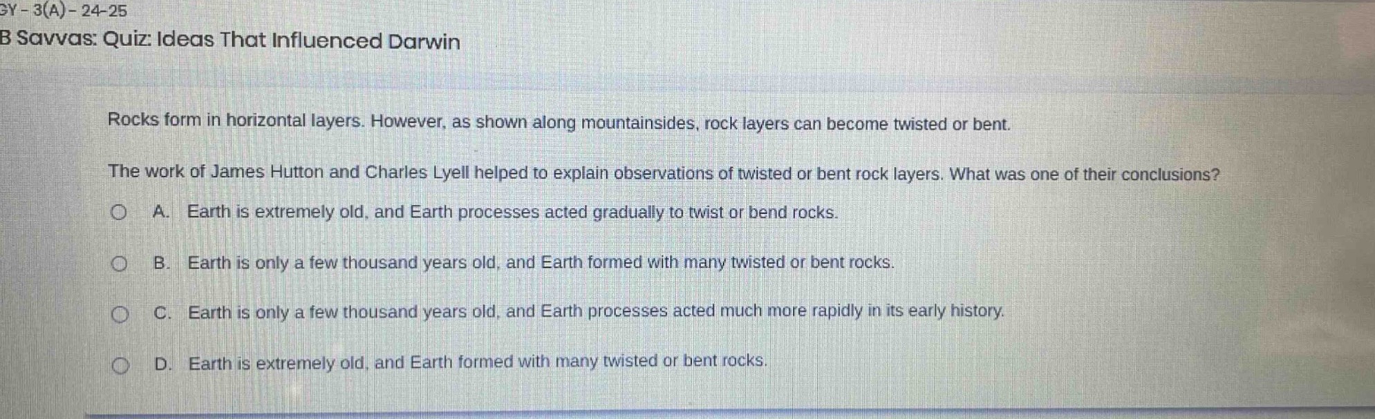 gy - 3(a) - 24 - 25\nb savvas: quiz: ideas that influenced darwin\nrocks form in horizontal layers. however, as shown along mountainsides, rock layers can become twisted or bent.\nthe work of james hutton and charles lyell helped to explain observations of twisted or bent rock layers. what was one of their conclusions?\na. earth is extremely old, and earth processes acted gradually to twist or bend rocks.\nb. earth is only a few thousand years old, and earth formed with many twisted or bent rocks.\nc. earth is only a few thousand years old, and earth processes acted much more rapidly in its early history.\nd. earth is extremely old, and earth formed with many twisted or bent rocks.