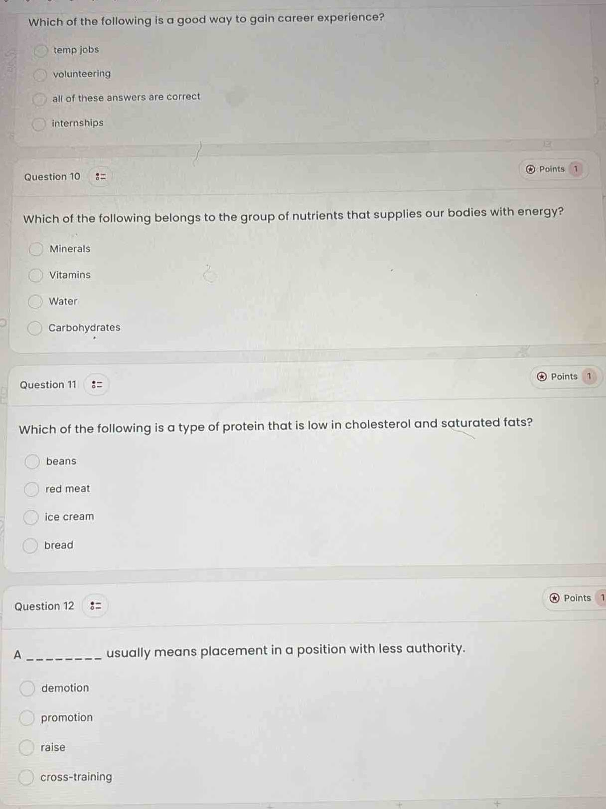 which of the following is a good way to gain career experience?\ntemp jobs\nvolunteering\nall of these answers are correct\ninternships\nquestion 10\nwhich of the following belongs to the group of nutrients that supplies our bodies with energy?\nminerals\nvitamins\nwater\ncarbohydrates\nquestion 11\nwhich of the following is a type of protein that is low in cholesterol and saturated fats?\nbeans\nred meat\nice cream\nbread\nquestion 12\na __________ usually means placement in a position with less authority.\ndemotion\npromotion\nraise\ncross - training