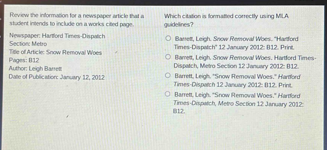 review the information for a newspaper article that a student intends to include on a works cited page.\nnewspaper: hartford times - dispatch\nsection: metro\ntitle of article: snow removal woes\npages: b12\nauthor: leigh barrett\ndate of publication: january 12, 2012\nwhich citation is formatted correctly using mla guidelines?\n○ barrett, leigh. snow removal woes. “hartford times - dispatch” 12 january 2012: b12. print.\n○ barrett, leigh. snow removal woes. hartford times - dispatch, metro section 12 january 2012: b12.\n○ barrett, leigh. “snow removal woes.” hartford times - dispatch 12 january 2012: b12. print.\n○ barrett, leigh. “snow removal woes.” hartford times - dispatch, metro section 12 january 2012: b12.