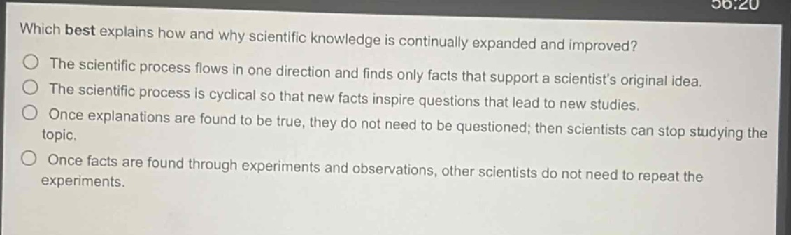 which best explains how and why scientific knowledge is continually expanded and improved?\nthe scientific process flows in one direction and finds only facts that support a scientists original idea.\nthe scientific process is cyclical so that new facts inspire questions that lead to new studies.\nonce explanations are found to be true, they do not need to be questioned; then scientists can stop studying the topic.\nonce facts are found through experiments and observations, other scientists do not need to repeat the experiments.