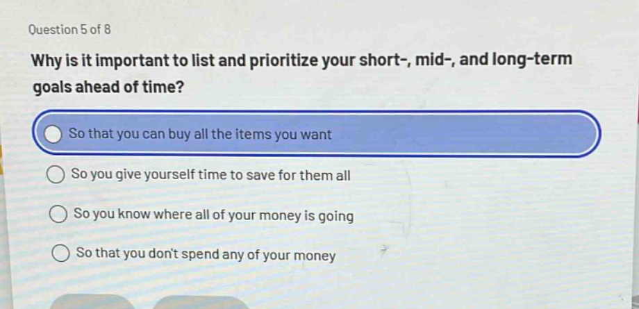 question 5 of 8\nwhy is it important to list and prioritize your short-, mid-, and long - term goals ahead of time?\nso that you can buy all the items you want\nso you give yourself time to save for them all\nso you know where all of your money is going\nso that you dont spend any of your money