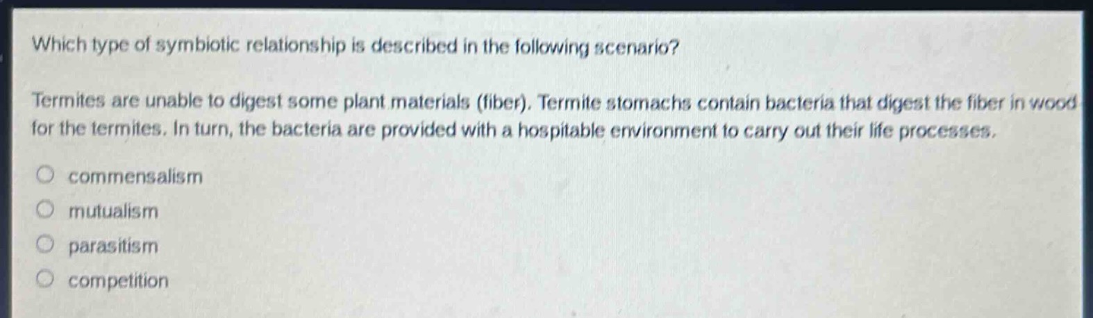 which type of symbiotic relationship is described in the following scenario? termites are unable to digest some plant materials (fiber). termite stomachs contain bacteria that digest the fiber in wood for the termites. in turn, the bacteria are provided with a hospitable environment to carry out their life processes. commensalism mutualism parasitism competition