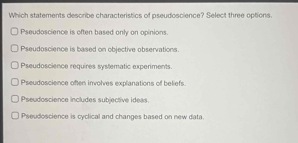 which statements describe characteristics of pseudoscience? select three options.\npseudoscience is often based only on opinions.\npseudoscience is based on objective observations.\npseudoscience requires systematic experiments.\npseudoscience often involves explanations of beliefs.\npseudoscience includes subjective ideas.\npseudoscience is cyclical and changes based on new data.