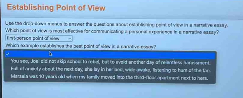 establishing point of view\nuse the drop - down menus to answer the questions about establishing point of view in a narrative essay.\nwhich point of view is most effective for communicating a personal experience in a narrative essay?\nfirst - person point of view\nwhich example establishes the best point of view in a narrative essay?\nyou see, joel did not skip school to rebel, but to avoid another day of relentless harassment.\nfull of anxiety about the next day, she lay in her bed, wide awake, listening to hum of the fan.\nmarsela was 10 years old when my family moved into the third - floor apartment next to hers.
