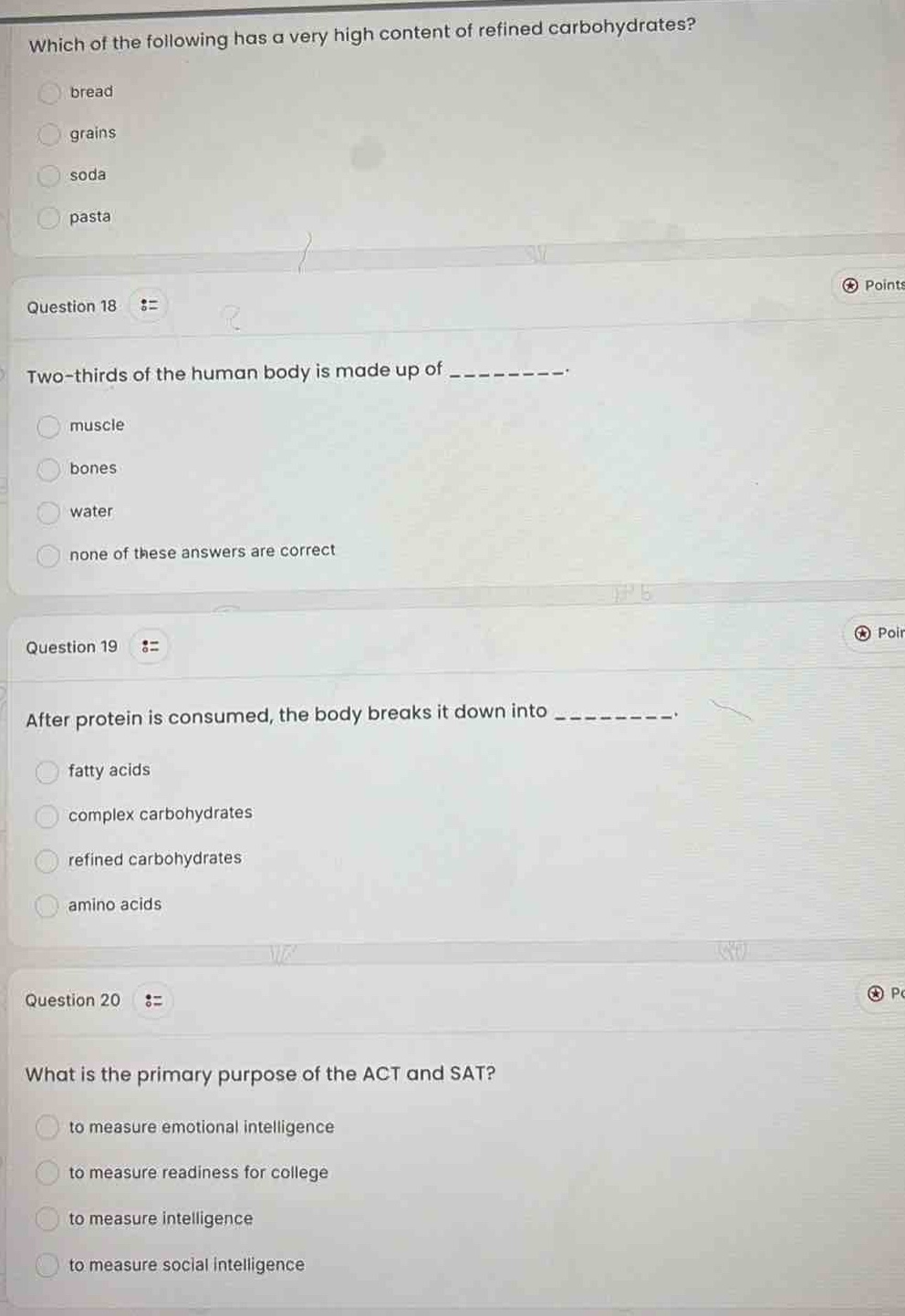 which of the following has a very high content of refined carbohydrates?\nbread\ngrains\nsoda\npasta\nquestion 18\ntwo - thirds of the human body is made up of ________.\nmuscle\nbones\nwater\nnone of these answers are correct\nquestion 19\nafter protein is consumed, the body breaks it down into ________.\nfatty acids\ncomplex carbohydrates\nrefined carbohydrates\namino acids\nquestion 20\nwhat is the primary purpose of the act and sat?\nto measure emotional intelligence\nto measure readiness for college\nto measure intelligence\nto measure social intelligence