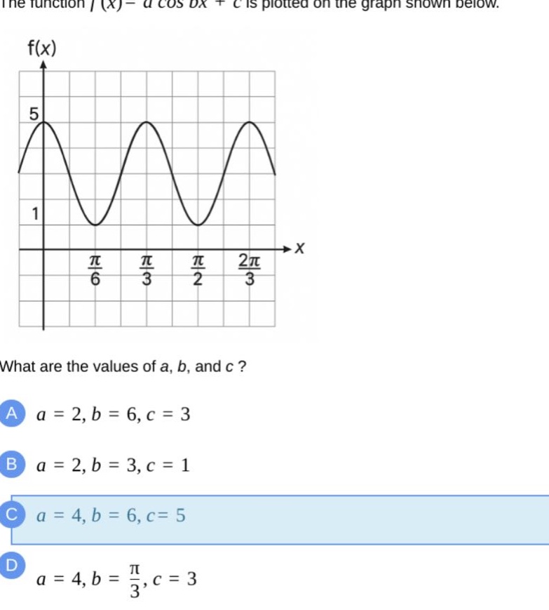 the function (f(x)=acos bx + c) is plotted on the graph shown below.\nwhat are the values of (a), (b), and (c)?\na (a = 2, b = 6, c = 3)\nb (a = 2, b = 3, c = 1)\nc (a = 4, b = 6, c = 5)\nd (a = 4, b=\frac{pi}{3}, c = 3)