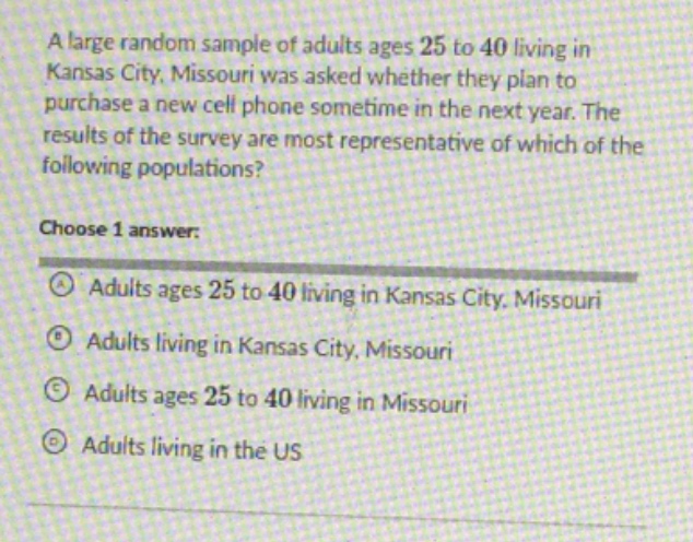 a large random sample of adults ages 25 to 40 living in kansas city, missouri was asked whether they plan to purchase a new cell phone sometime in the next year. the results of the survey are most representative of which of the following populations? choose 1 answer: adults ages 25 to 40 living in kansas city, missouri adults living in kansas city, missouri adults ages 25 to 40 living in missouri adults living in the us