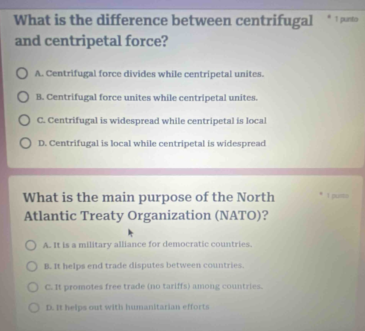 what is the difference between centrifugal and centripetal force?\na. centrifugal force divides while centripetal unites.\nb. centrifugal force unites while centripetal unites.\nc. centrifugal is widespread while centripetal is local\nd. centrifugal is local while centripetal is widespread\n\nwhat is the main purpose of the north atlantic treaty organization (nato)?\na. it is a military alliance for democratic countries.\nb. it helps end trade disputes between countries.\nc. it promotes free trade (no tariffs) among countries.\nd. it helps out with humanitarian efforts