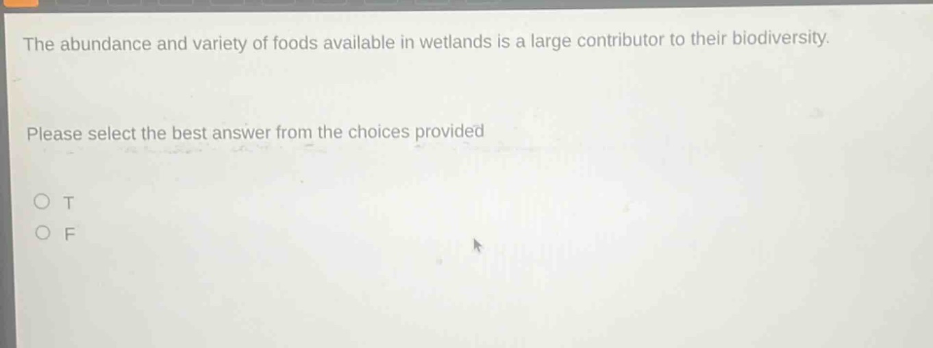 the abundance and variety of foods available in wetlands is a large contributor to their biodiversity. please select the best answer from the choices provided\no t\no f