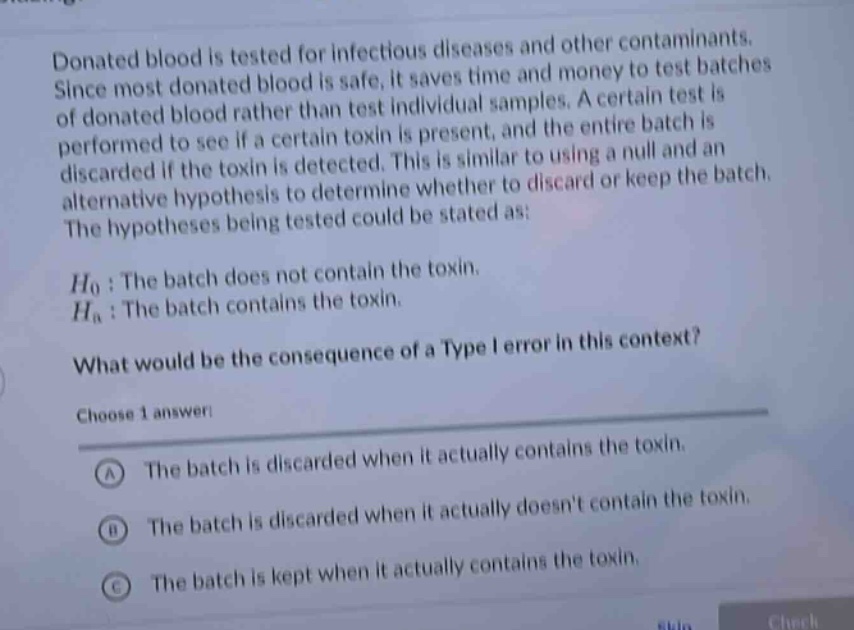 donated blood is tested for infectious diseases and other contaminants. since most donated blood is safe, it saves time and money to test batches of donated blood rather than test individual samples. a certain test is performed to see if a certain toxin is present, and the entire batch is discarded if the toxin is detected. this is similar to using a null and an alternative hypothesis to determine whether to discard or keep the batch. the hypotheses being tested could be stated as: $h_0$: the batch does not contain the toxin. $h_a$: the batch contains the toxin. what would be the consequence of a type i error in this context? choose 1 answer: a the batch is discarded when it actually contains the toxin. b the batch is discarded when it actually doesnt contain the toxin. c the batch is kept when it actually contains the toxin.