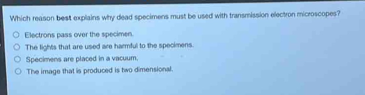 which reason best explains why dead specimens must be used with transmission electron microscopes?\nelectrons pass over the specimen.\nthe lights that are used are harmful to the specimens.\nspecimens are placed in a vacuum.\nthe image that is produced is two - dimensional.