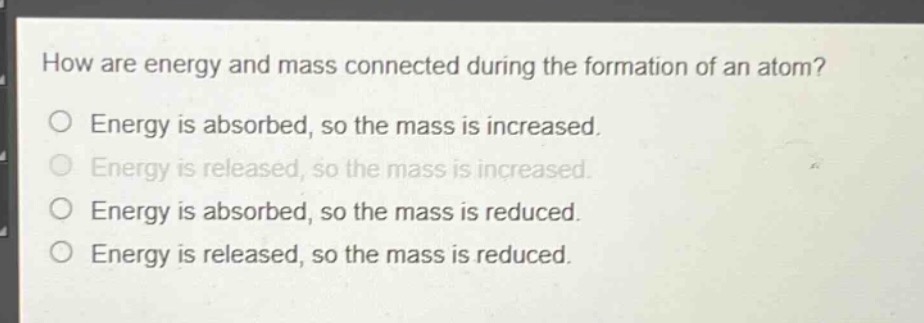 how are energy and mass connected during the formation of an atom?\no energy is absorbed, so the mass is increased.\no energy is released, so the mass is increased.\no energy is absorbed, so the mass is reduced.\no energy is released, so the mass is reduced.