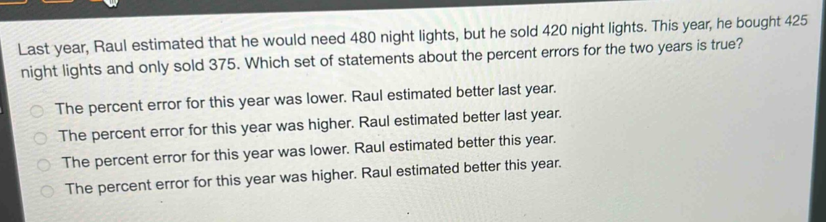 last year, raul estimated that he would need 480 night lights, but he sold 420 night lights. this year, he bought 425 night lights and only sold 375. which set of statements about the percent errors for the two years is true? the percent error for this year was lower. raul estimated better last year. the percent error for this year was higher. raul estimated better last year. the percent error for this year was lower. raul estimated better this year. the percent error for this year was higher. raul estimated better this year.