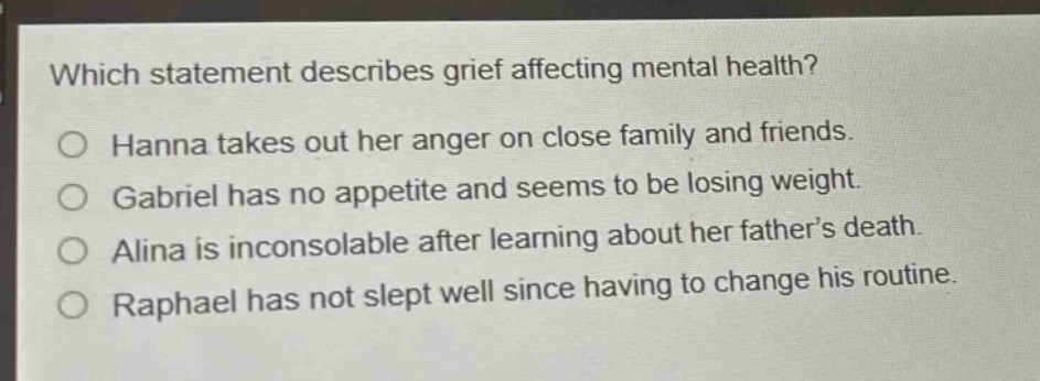 which statement describes grief affecting mental health?\no hanna takes out her anger on close family and friends.\no gabriel has no appetite and seems to be losing weight.\no alina is inconsolable after learning about her father’s death.\no raphael has not slept well since having to change his routine.