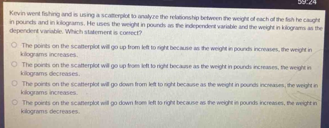 kevin went fishing and is using a scatter - plot to analyze the relationship between the weight of each of the fish he caught in pounds and in kilograms. he uses the weight in pounds as the independent variable and the weight in kilograms as the dependent variable. which statement is correct?\nthe points on the scatter - plot will go up from left to right because as the weight in pounds increases, the weight in kilograms increases.\nthe points on the scatter - plot will go up from left to right because as the weight in pounds increases, the weight in kilograms decreases.\nthe points on the scatter - plot will go down from left to right because as the weight in pounds increases, the weight in kilograms increases.\nthe points on the scatter - plot will go down from left to right because as the weight in pounds increases, the weight in kilograms decreases.