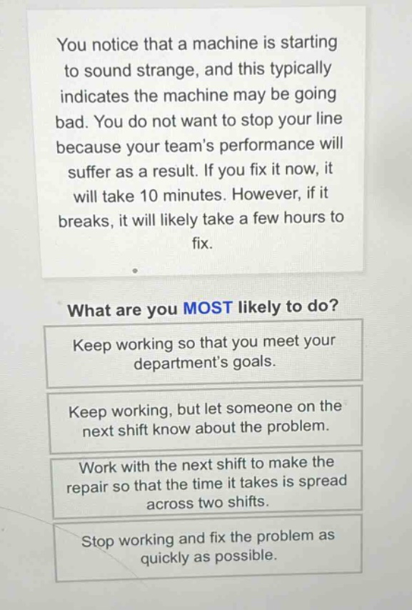you notice that a machine is starting to sound strange, and this typically indicates the machine may be going bad. you do not want to stop your line because your teams performance will suffer as a result. if you fix it now, it will take 10 minutes. however, if it breaks, it will likely take a few hours to fix.\nwhat are you most likely to do?\nkeep working so that you meet your departments goals.\nkeep working, but let someone on the next shift know about the problem.\nwork with the next shift to make the repair so that the time it takes is spread across two shifts.\nstop working and fix the problem as quickly as possible.