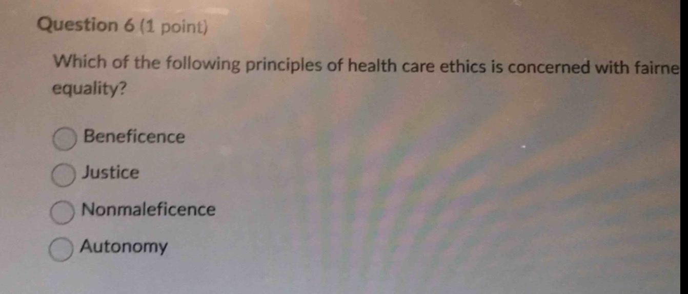 question 6 (1 point)\nwhich of the following principles of health care ethics is concerned with fairness and equality?\nbeneficence\njustice\nnonmaleficence\nautonomy