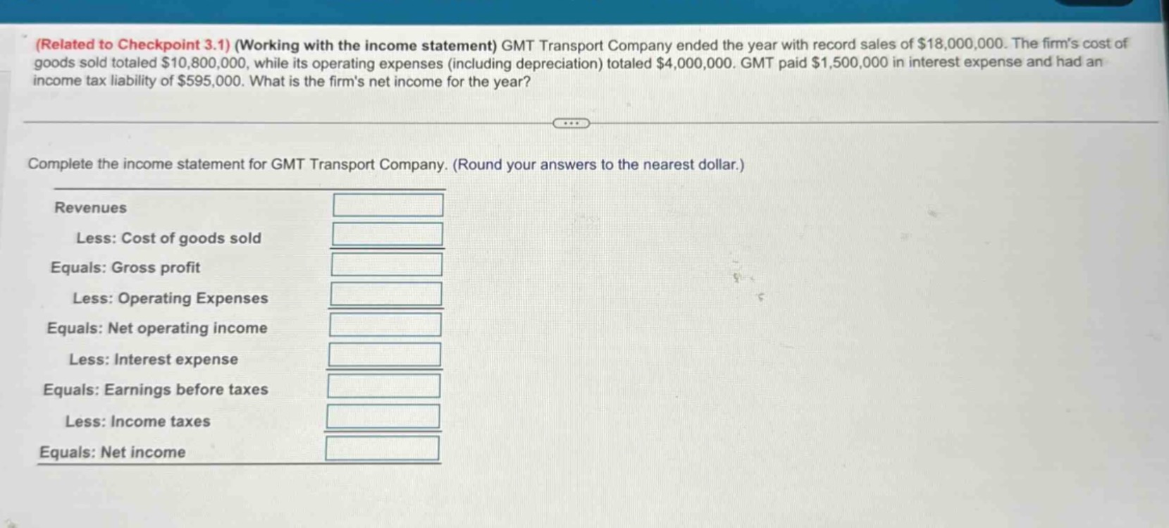 (related to checkpoint 3.1) (working with the income statement) gmt transport company ended the year with record sales of $18,000,000. the firms cost of goods sold totaled $10,800,000, while its operating expenses (including depreciation) totaled $4,000,000. gmt paid $1,500,000 in interest expense and had an income tax liability of $595,000. what is the firms net income for the year?\n\ncomplete the income statement for gmt transport company. (round your answers to the nearest dollar.)\n\nrevenues\nless: cost of goods sold\nequals: gross profit\nless: operating expenses\nequals: net operating income\nless: interest expense\nequals: earnings before taxes\nless: income taxes\nequals: net income