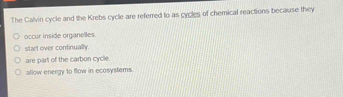 the calvin cycle and the krebs cycle are referred to as cycles of chemical reactions because they\noccur inside organelles.\nstart over continually.\nare part of the carbon cycle.\nallow energy to flow in ecosystems.