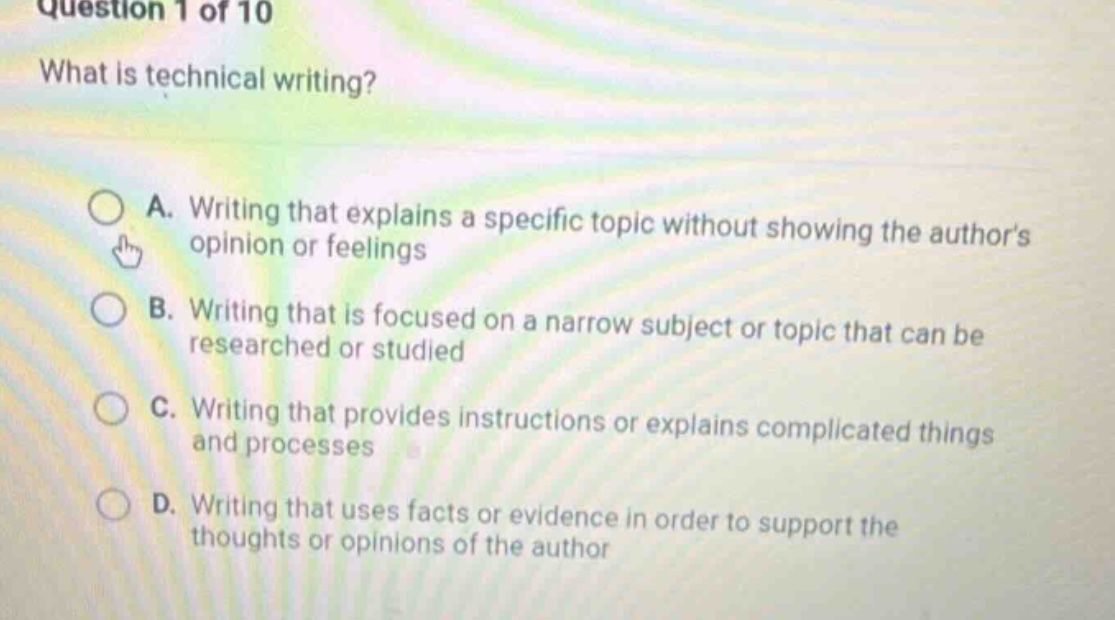 question 1 of 10\nwhat is technical writing?\na. writing that explains a specific topic without showing the authors opinion or feelings\nb. writing that is focused on a narrow subject or topic that can be researched or studied\nc. writing that provides instructions or explains complicated things and processes\nd. writing that uses facts or evidence in order to support the thoughts or opinions of the author