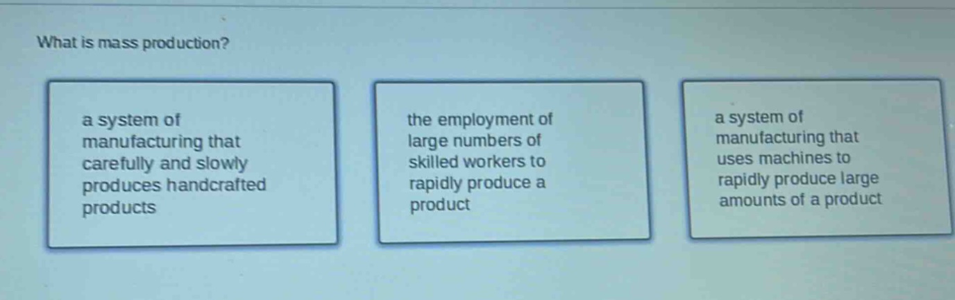 what is mass production?\na system of manufacturing that carefully and slowly produces handcrafted products\nthe employment of large numbers of skilled workers to rapidly produce a product\na system of manufacturing that uses machines to rapidly produce large amounts of a product