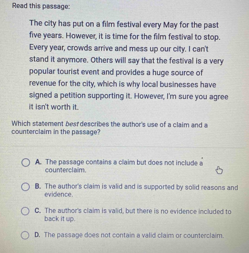 read this passage: the city has put on a film festival every may for the past five years. however, it is time for the film festival to stop. every year, crowds arrive and mess up our city. i cant stand it anymore. others will say that the festival is a very popular tourist event and provides a huge source of revenue for the city, which is why local businesses have signed a petition supporting it. however, im sure you agree it isnt worth it. which statement best describes the authors use of a claim and a counter - claim in the passage? a. the passage contains a claim but does not include a counterclaim. b. the authors claim is valid and is supported by solid reasons and evidence. c. the authors claim is valid, but there is no evidence included to back it up. d. the passage does not contain a valid claim or counterclaim.
