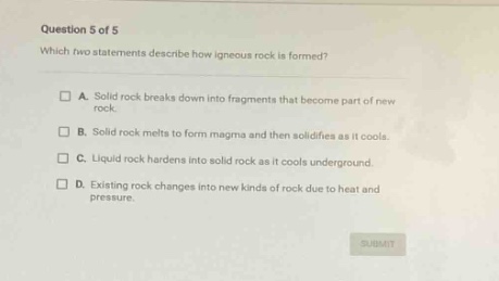 question 5 of 5\nwhich two statements describe how igneous rock is formed?\na. solid rock breaks down into fragments that become part of new rock.\nb. solid rock melts to form magma and then solidifies as it cools.\nc. liquid rock hardens into solid rock as it cools underground.\nd. existing rock changes into new kinds of rock due to heat and pressure.