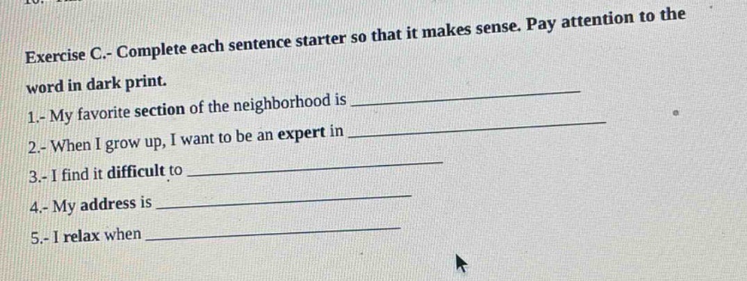 exercise c.- complete each sentence starter so that it makes sense. pay attention to the word in dark print.\n1.- my favorite section of the neighborhood is \n2.- when i grow up, i want to be an expert in \n3.- i find it difficult to \n4.- my address is \n5.- i relax when