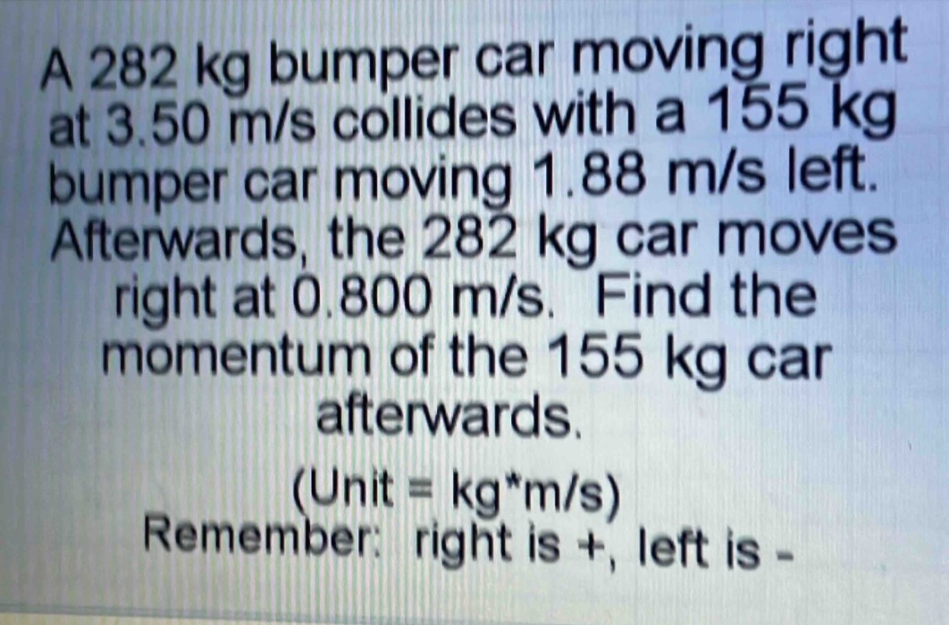 a 282 kg bumper car moving right at 3.50 m/s collides with a 155 kg bumper car moving 1.88 m/s left. afterwards, the 282 kg car moves right at 0.800 m/s. find the momentum of the 155 kg car afterwards. (unit = kg*m/s) remember: right is +, left is -