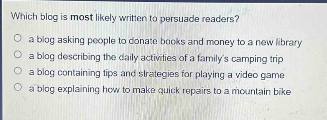 which blog is most likely written to persuade readers?\n○ a blog asking people to donate books and money to a new library\n○ a blog describing the daily activities of a family’s camping trip\n○ a blog containing tips and strategies for playing a video game\n○ a blog explaining how to make quick repairs to a mountain bike
