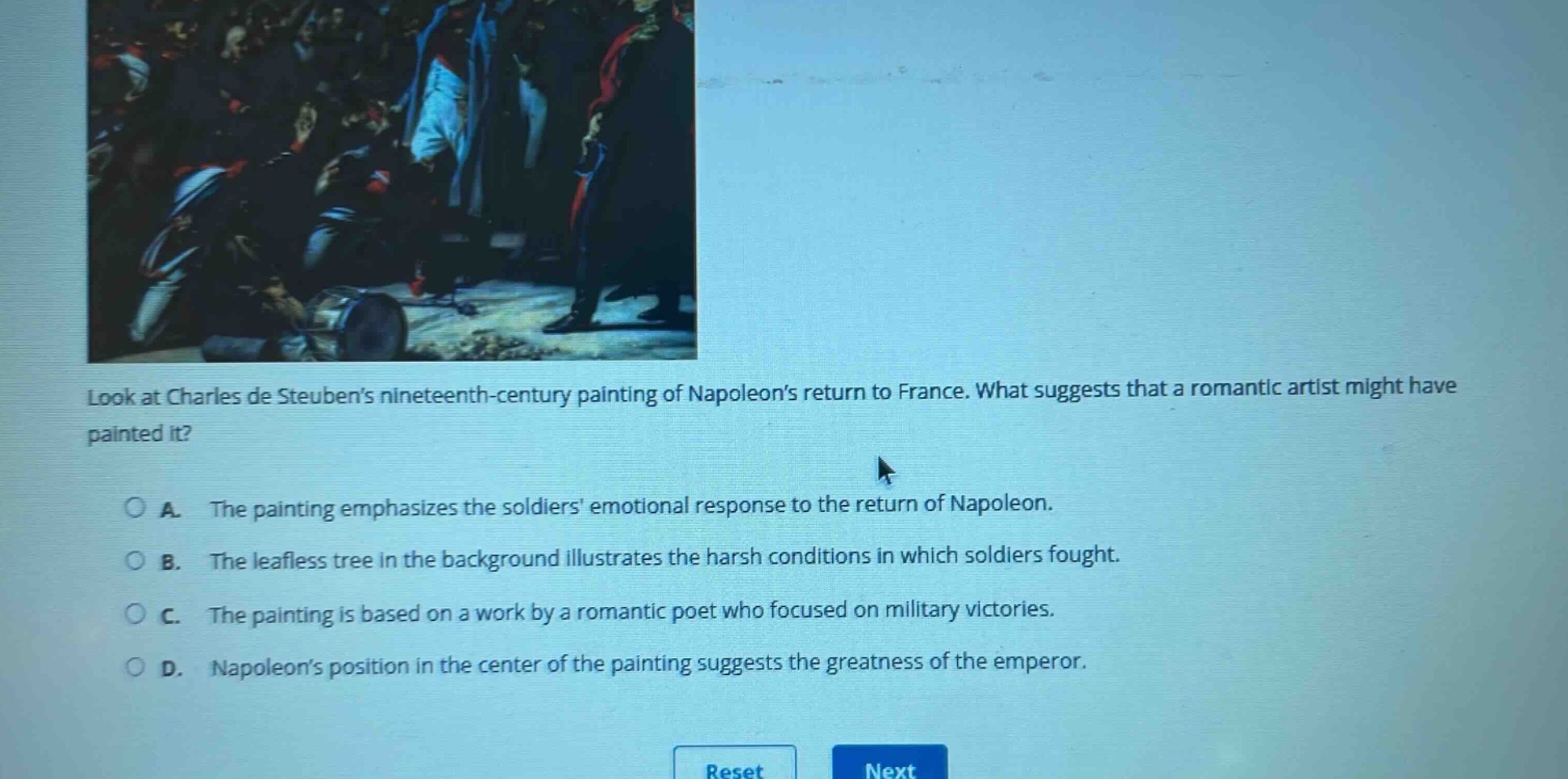 look at charles de steubens nineteenth - century painting of napoleons return to france. what suggests that a romantic artist might have painted it?\na. the painting emphasizes the soldiers emotional response to the return of napoleon.\nb. the leafless tree in the background illustrates the harsh conditions in which soldiers fought.\nc. the painting is based on a work by a romantic poet who focused on military victories.\nd. napoleons position in the center of the painting suggests the greatness of the emperor.