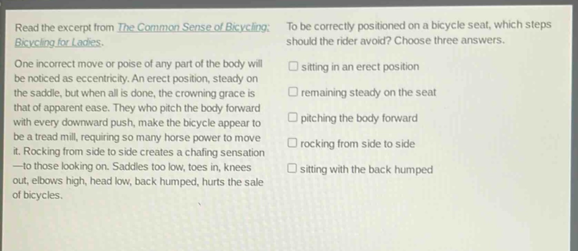 read the excerpt from the common sense of bicycling: bicycling for ladies. one incorrect move or poise of any part of the body will be noticed as eccentricity. an erect position, steady on the saddle, but when all is done, the crowning grace is that of apparent ease. they who pitch the body forward with every downward push, make the bicycle appear to be a tread mill, requiring so many horse power to move it. rocking from side to side creates a chafing sensation —to those looking on. saddles too low, toes in, knees out, elbows high, head low, back humped, hurts the sale of bicycles. to be correctly positioned on a bicycle seat, which steps should the rider avoid? choose three answers. sitting in an erect position remaining steady on the seat pitching the body forward rocking from side to side sitting with the back humped