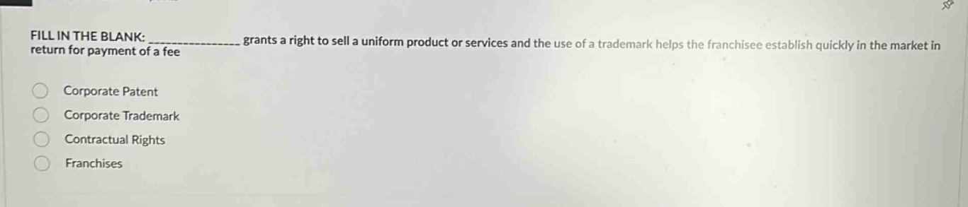 fill in the blank: ____________ grants a right to sell a uniform product or services and the use of a trademark helps the franchisee establish quickly in the market in return for payment of a fee\ncorporate patent\ncorporate trademark\ncontractual rights\nfranchises