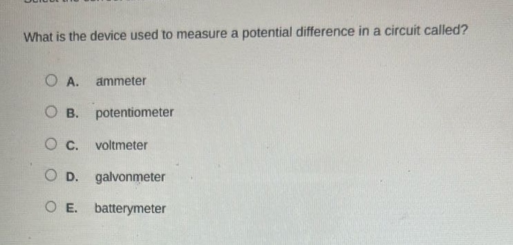 what is the device used to measure a potential difference in a circuit called?\na. ammeter\nb. potentiometer\nc. voltmeter\nd. galvonmeter\ne. batterymeter