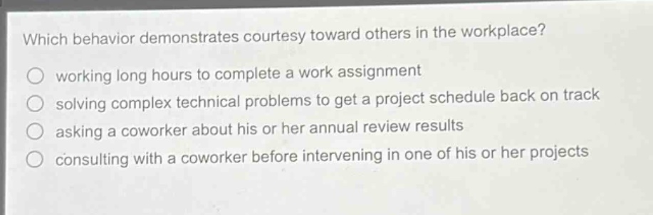 which behavior demonstrates courtesy toward others in the workplace?\nworking long hours to complete a work assignment\nsolving complex technical problems to get a project schedule back on track\nasking a coworker about his or her annual review results\nconsulting with a coworker before intervening in one of his or her projects