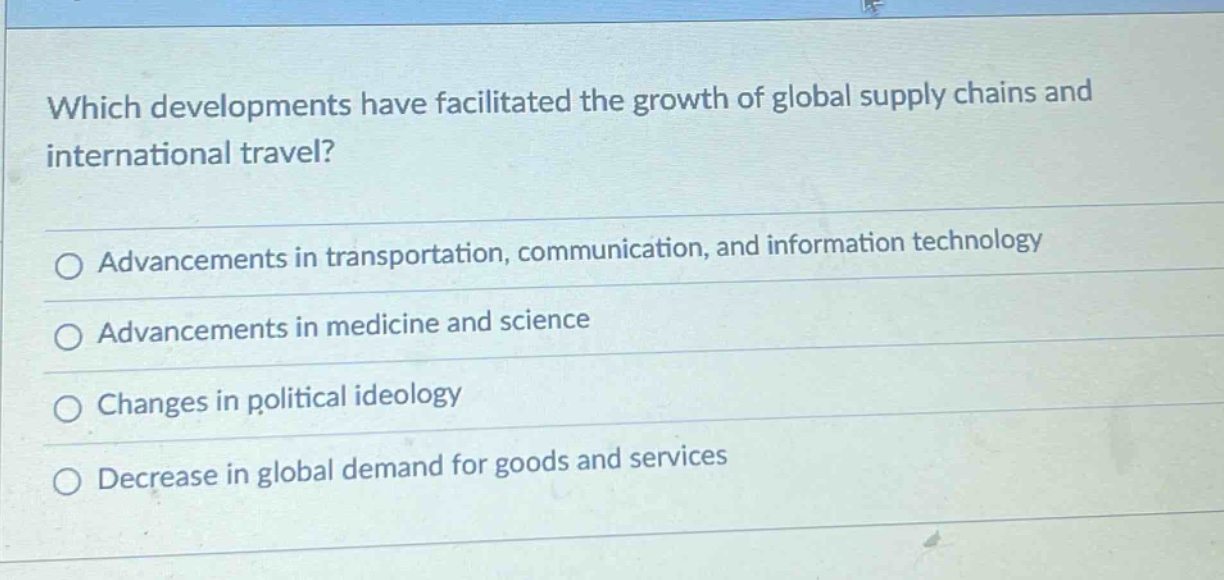 which developments have facilitated the growth of global supply chains and international travel?\nadvancements in transportation, communication, and information technology\nadvancements in medicine and science\nchanges in political ideology\ndecrease in global demand for goods and services