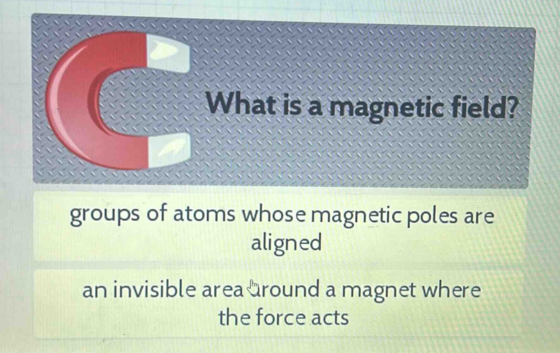 what is a magnetic field?\ngroups of atoms whose magnetic poles are aligned\nan invisible area around a magnet where the force acts