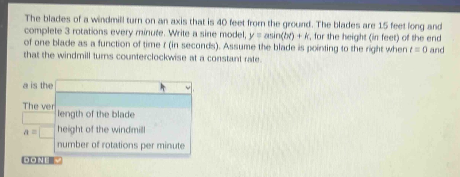 the blades of a windmill turn on an axis that is 40 feet from the ground. the blades are 15 feet long and complete 3 rotations every minute. write a sine model, y = asin(bt)+k, for the height (in feet) of the end of one blade as a function of time t (in seconds). assume the blade is pointing to the right when t = 0 and that the windmill turns counterclockwise at a constant rate.\na is the\nthe ver\nlength of the blade\na =\nheight of the windmill\nnumber of rotations per minute\ndone