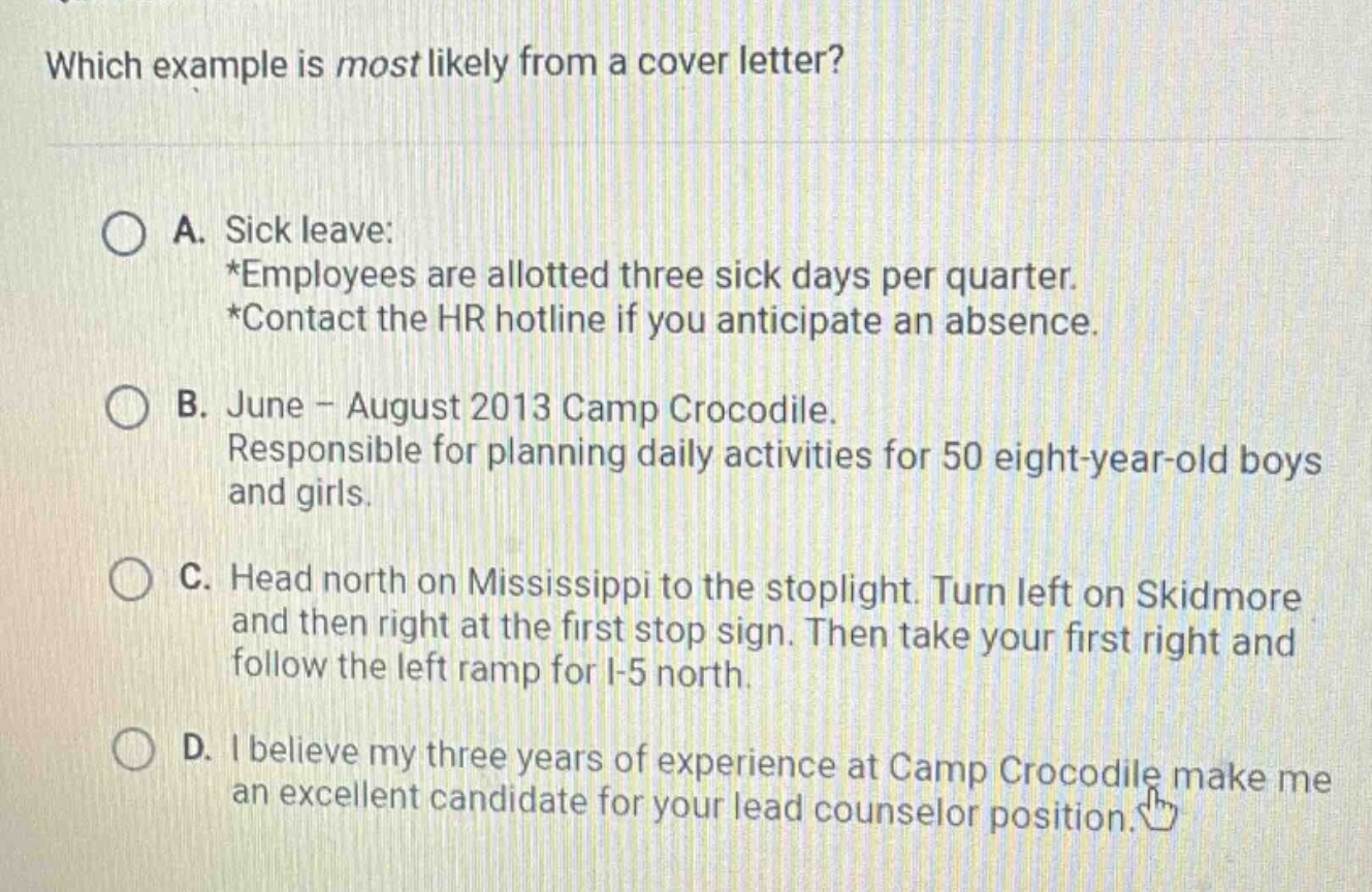 which example is most likely from a cover letter?\na. sick leave:\n*employees are allotted three sick days per quarter.\n*contact the hr hotline if you anticipate an absence.\nb. june - august 2013 camp crocodile.\nresponsible for planning daily activities for 50 eight - year - old boys and girls.\nc. head north on mississippi to the stoplight. turn left on skidmore and then right at the first stop sign. then take your first right and follow the left ramp for i - 5 north.\nd. i believe my three years of experience at camp crocodile make me an excellent candidate for your lead counselor position.