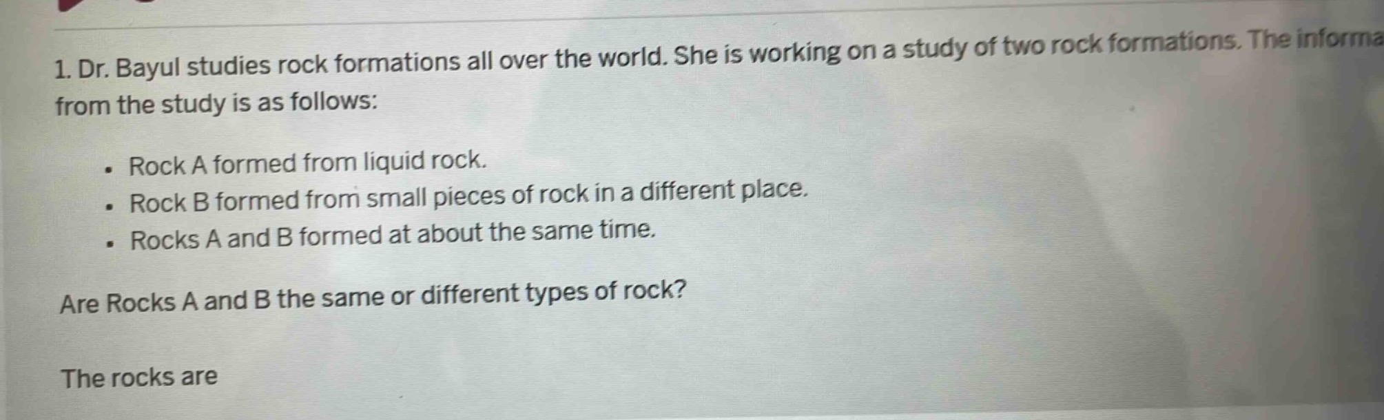 1. dr. bayul studies rock formations all over the world. she is working on a study of two rock formations. the information from the study is as follows: . rock a formed from liquid rock. . rock b formed from small pieces of rock in a different place. . rocks a and b formed at about the same time. are rocks a and b the same or different types of rock? the rocks are