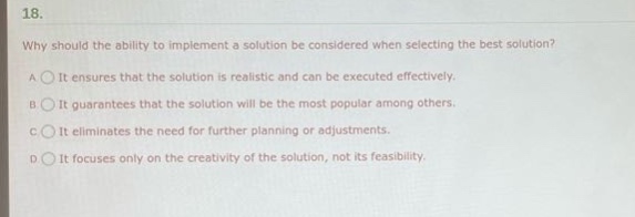 18. why should the ability to implement a solution be considered when selecting the best solution? a it ensures that the solution is realistic and can be executed effectively. b it guarantees that the solution will be the most popular among others. c it eliminates the need for further planning or adjustments. d it focuses only on the creativity of the solution, not its feasibility.