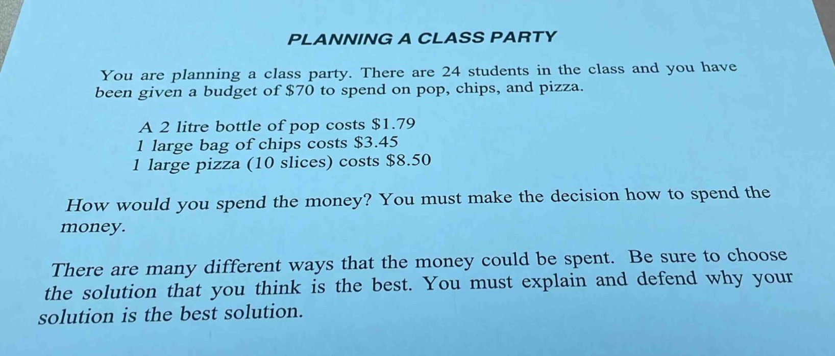 planning a class party\nyou are planning a class party. there are 24 students in the class and you have been given a budget of $70 to spend on pop, chips, and pizza.\na 2 litre bottle of pop costs $1.79\n1 large bag of chips costs $3.45\n1 large pizza (10 slices) costs $8.50\nhow would you spend the money? you must make the decision how to spend the money.\nthere are many different ways that the money could be spent. be sure to choose the solution that you think is the best. you must explain and defend why your solution is the best solution.