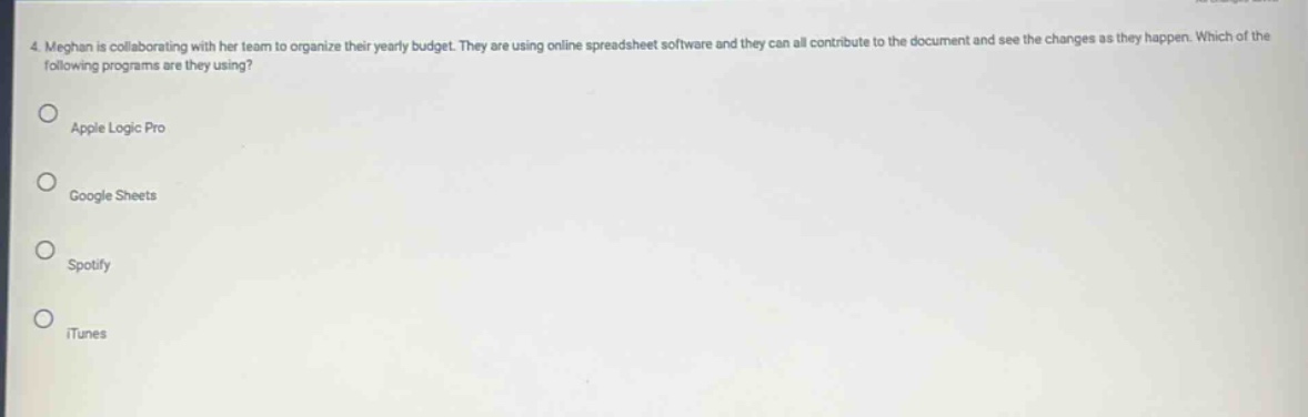 4. meghan is collaborating with her team to organize their yearly budget. they are using online spreadsheet software and they can all contribute to the document and see the changes as they happen. which of the following programs are they using?\napple logic pro\ngoogle sheets\nspotify\nitunes