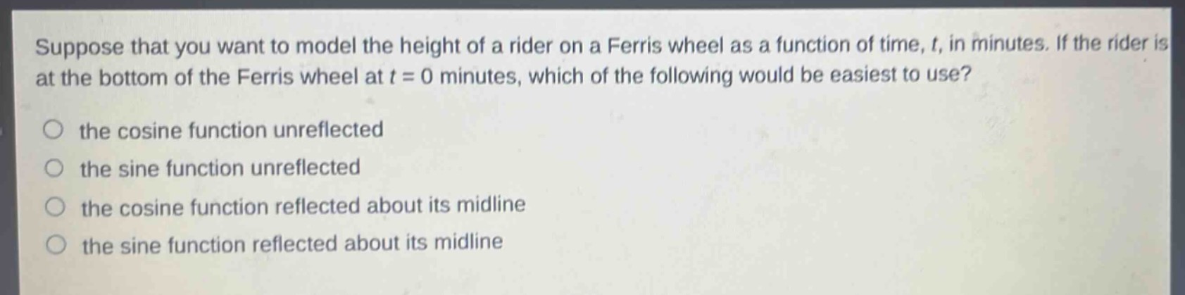suppose that you want to model the height of a rider on a ferris wheel as a function of time, t, in minutes. if the rider is at the bottom of the ferris wheel at t = 0 minutes, which of the following would be easiest to use?\n\nthe cosine function unreflected\nthe sine function unreflected\nthe cosine function reflected about its midline\nthe sine function reflected about its midline