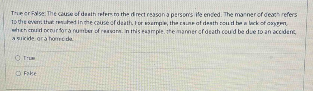 true or false: the cause of death refers to the direct reason a persons life ended. the manner of death refers to the event that resulted in the cause of death. for example, the cause of death could be a lack of oxygen, which could occur for a number of reasons. in this example, the manner of death could be due to an accident, a suicide, or a homicide.\n\n○ true\n○ false