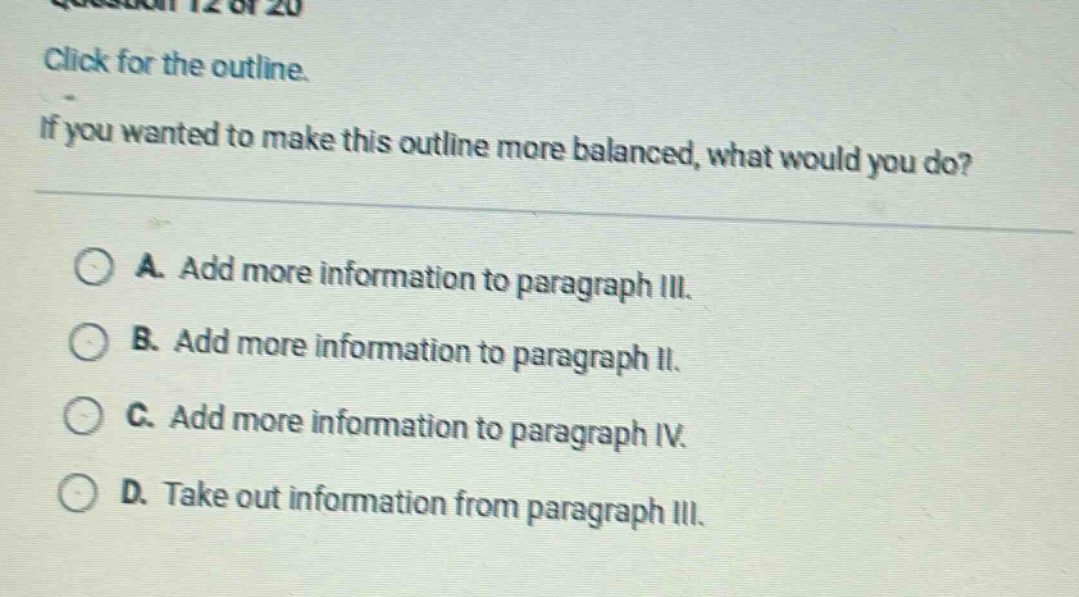 question 12 of 20\nclick for the outline.\nif you wanted to make this outline more balanced, what would you do?\na. add more information to paragraph iii.\nb. add more information to paragraph ii.\nc. add more information to paragraph iv.\nd. take out information from paragraph iii.
