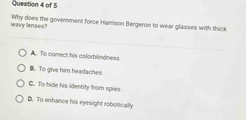 question 4 of 5\nwhy does the government force harrison bergeron to wear glasses with thick wavy lenses?\na. to correct his colorblindness\nb. to give him headaches\nc. to hide his identity from spies\nd. to enhance his eyesight robotically